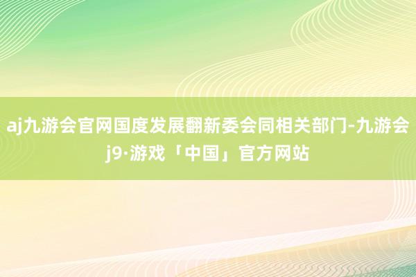 aj九游会官网国度发展翻新委会同相关部门-九游会j9·游戏「中国」官方网站