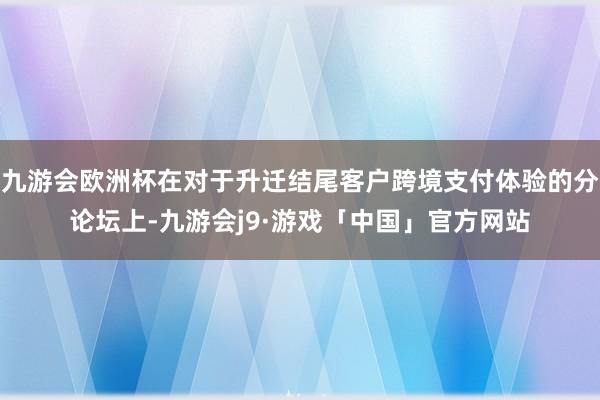 九游会欧洲杯在对于升迁结尾客户跨境支付体验的分论坛上-九游会j9·游戏「中国」官方网站