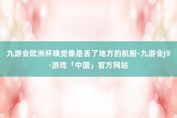 九游会欧洲杯嗅觉像是丢了地方的航船-九游会j9·游戏「中国」官方网站