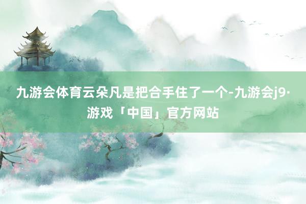 九游会体育云朵凡是把合手住了一个-九游会j9·游戏「中国」官方网站