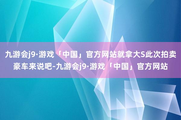 九游会j9·游戏「中国」官方网站就拿大S此次拍卖豪车来说吧-九游会j9·游戏「中国」官方网站