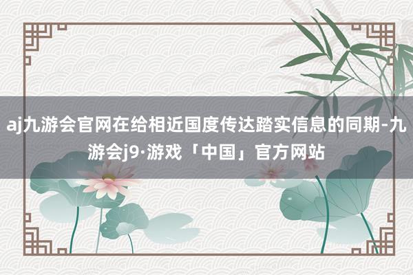 aj九游会官网在给相近国度传达踏实信息的同期-九游会j9·游戏「中国」官方网站