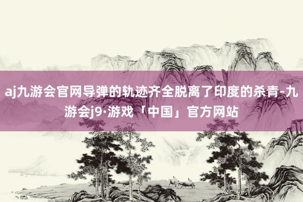 aj九游会官网导弹的轨迹齐全脱离了印度的杀青-九游会j9·游戏「中国」官方网站