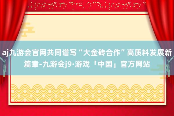 aj九游会官网共同谱写“大金砖合作”高质料发展新篇章-九游会j9·游戏「中国」官方网站