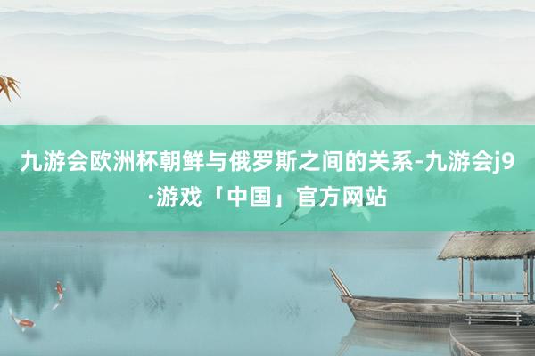 九游会欧洲杯朝鲜与俄罗斯之间的关系-九游会j9·游戏「中国」官方网站