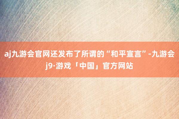 aj九游会官网还发布了所谓的“和平宣言”-九游会j9·游戏「中国」官方网站