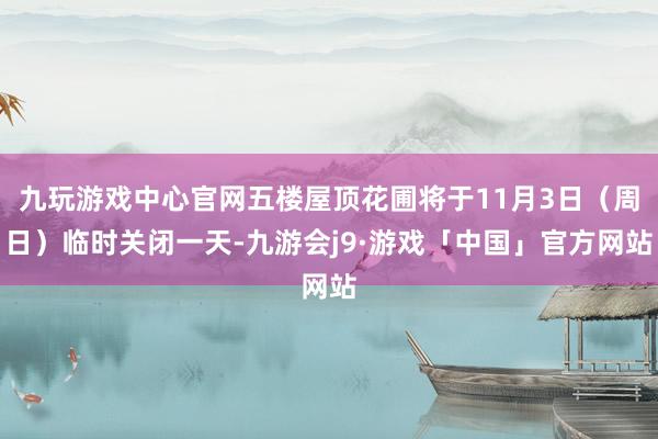 九玩游戏中心官网五楼屋顶花圃将于11月3日（周日）临时关闭一天-九游会j9·游戏「中国」官方网站