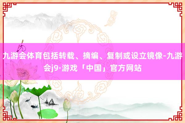 九游会体育包括转载、摘编、复制或设立镜像-九游会j9·游戏「中国」官方网站