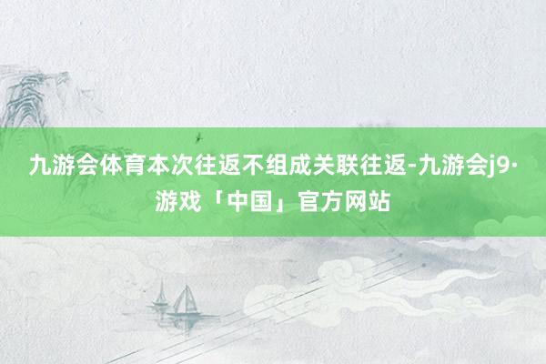 九游会体育本次往返不组成关联往返-九游会j9·游戏「中国」官方网站