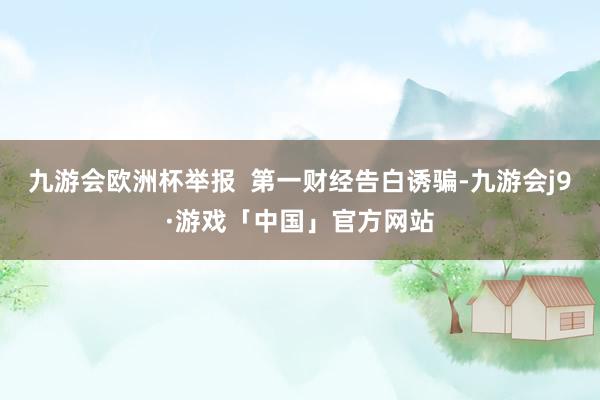 九游会欧洲杯举报  第一财经告白诱骗-九游会j9·游戏「中国」官方网站