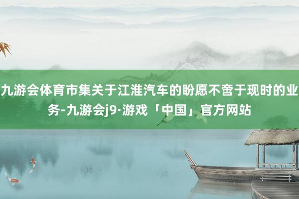 九游会体育市集关于江淮汽车的盼愿不啻于现时的业务-九游会j9·游戏「中国」官方网站