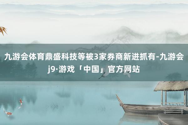 九游会体育鼎盛科技等被3家券商新进抓有-九游会j9·游戏「中国」官方网站