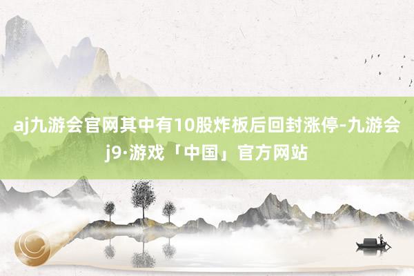 aj九游会官网其中有10股炸板后回封涨停-九游会j9·游戏「中国」官方网站