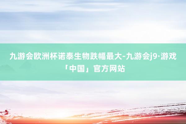 九游会欧洲杯　　诺泰生物跌幅最大-九游会j9·游戏「中国」官方网站