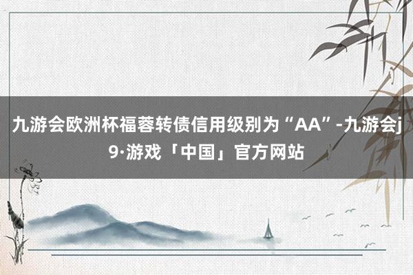 九游会欧洲杯福蓉转债信用级别为“AA”-九游会j9·游戏「中国」官方网站