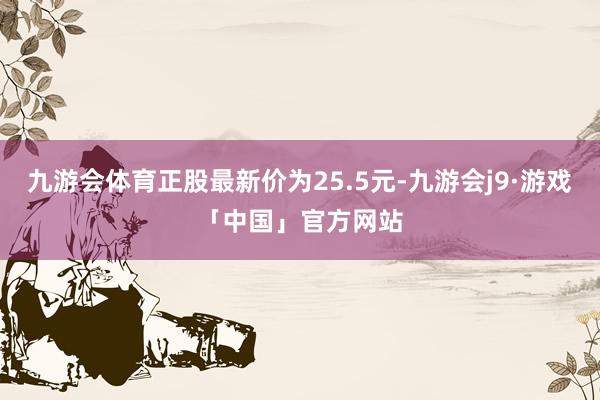 九游会体育正股最新价为25.5元-九游会j9·游戏「中国」官方网站