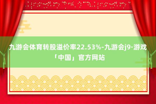 九游会体育转股溢价率22.53%-九游会j9·游戏「中国」官方网站