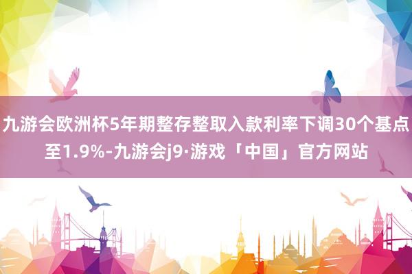 九游会欧洲杯5年期整存整取入款利率下调30个基点至1.9%-九游会j9·游戏「中国」官方网站