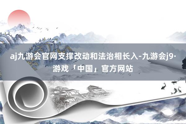 aj九游会官网支撑改动和法治相长入-九游会j9·游戏「中国」官方网站