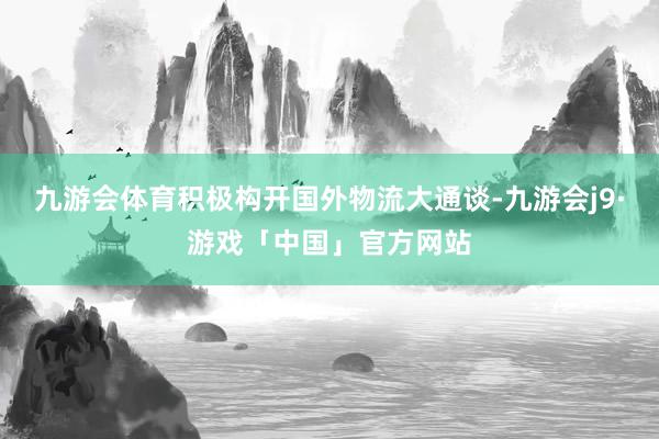 九游会体育积极构开国外物流大通谈-九游会j9·游戏「中国」官方网站