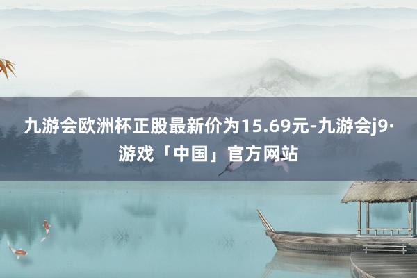 九游会欧洲杯正股最新价为15.69元-九游会j9·游戏「中国」官方网站