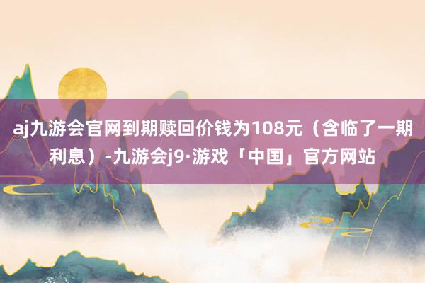 aj九游会官网到期赎回价钱为108元（含临了一期利息）-九游会j9·游戏「中国」官方网站