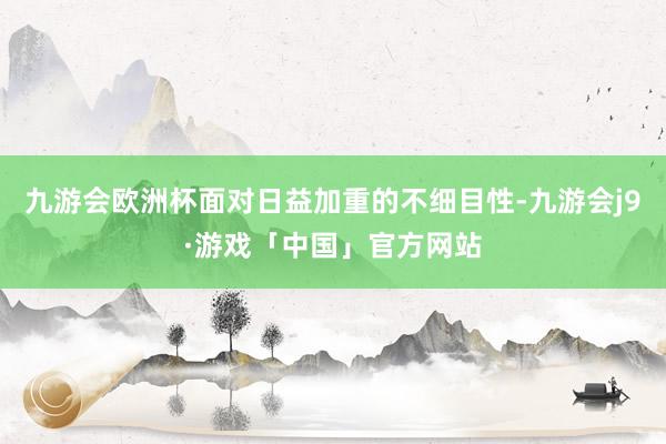 九游会欧洲杯面对日益加重的不细目性-九游会j9·游戏「中国」官方网站