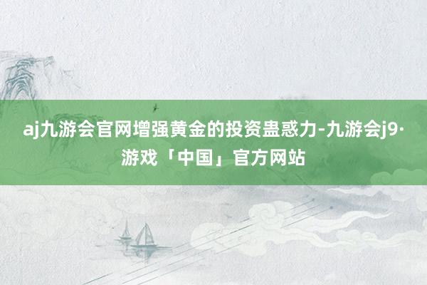 aj九游会官网增强黄金的投资蛊惑力-九游会j9·游戏「中国」官方网站