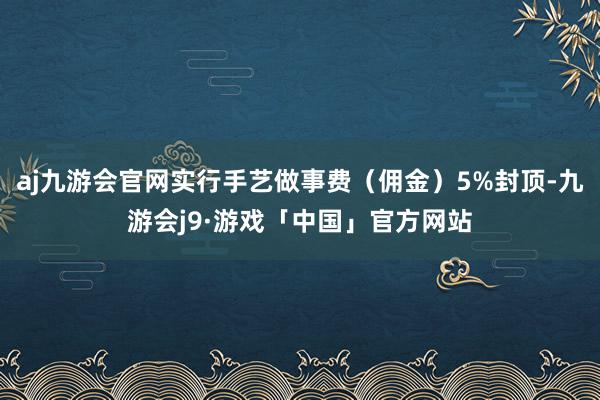 aj九游会官网实行手艺做事费（佣金）5%封顶-九游会j9·游戏「中国」官方网站