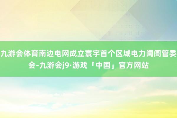 九游会体育南边电网成立寰宇首个区域电力阛阓管委会-九游会j9·游戏「中国」官方网站