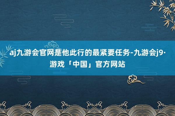 aj九游会官网是他此行的最紧要任务-九游会j9·游戏「中国」官方网站