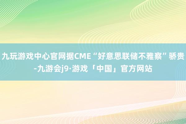 九玩游戏中心官网据CME“好意思联储不雅察”骄贵-九游会j9·游戏「中国」官方网站