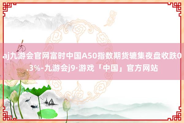 aj九游会官网富时中国A50指数期货辘集夜盘收跌0.3%-九游会j9·游戏「中国」官方网站