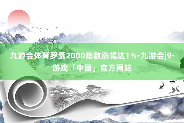 九游会体育罗素2000指数涨幅达1%-九游会j9·游戏「中国」官方网站