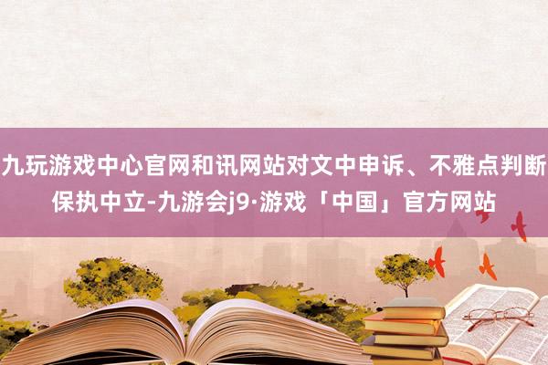 九玩游戏中心官网和讯网站对文中申诉、不雅点判断保执中立-九游会j9·游戏「中国」官方网站