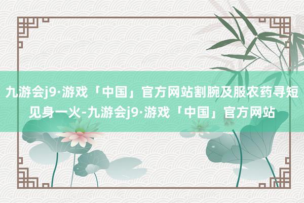 九游会j9·游戏「中国」官方网站割腕及服农药寻短见身一火-九游会j9·游戏「中国」官方网站