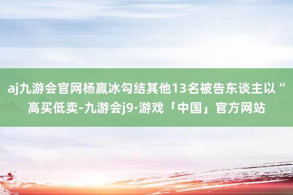 aj九游会官网杨赢冰勾结其他13名被告东谈主以“高买低卖-九游会j9·游戏「中国」官方网站