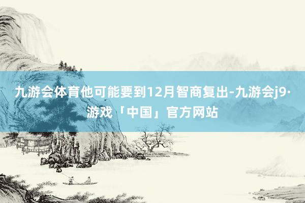 九游会体育他可能要到12月智商复出-九游会j9·游戏「中国」官方网站