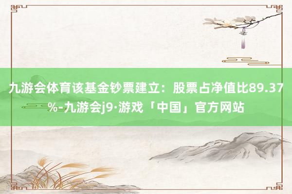 九游会体育该基金钞票建立：股票占净值比89.37%-九游会j9·游戏「中国」官方网站