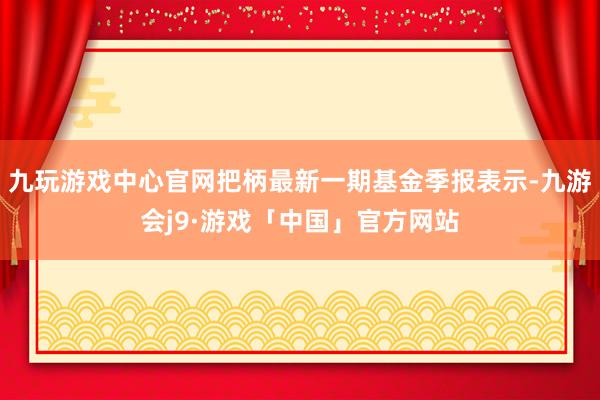 九玩游戏中心官网把柄最新一期基金季报表示-九游会j9·游戏「中国」官方网站