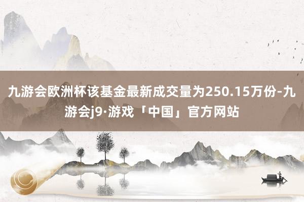 九游会欧洲杯该基金最新成交量为250.15万份-九游会j9·游戏「中国」官方网站