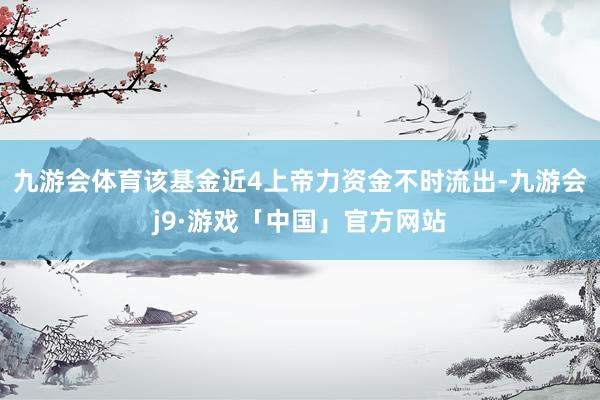 九游会体育该基金近4上帝力资金不时流出-九游会j9·游戏「中国」官方网站