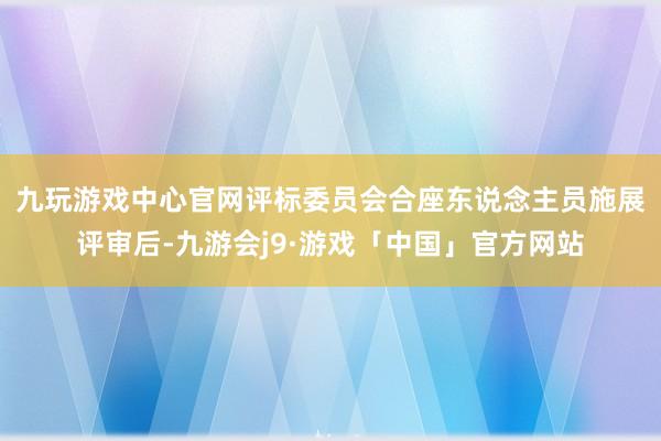 九玩游戏中心官网评标委员　　会合座东说念主员施展评审后-九游会j9·游戏「中国」官方网站