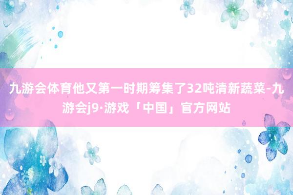 九游会体育他又第一时期筹集了32吨清新蔬菜-九游会j9·游戏「中国」官方网站