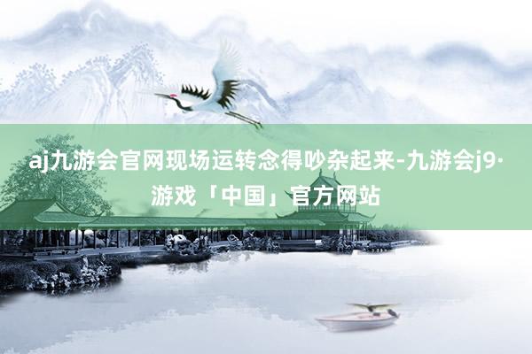 aj九游会官网现场运转念得吵杂起来-九游会j9·游戏「中国」官方网站