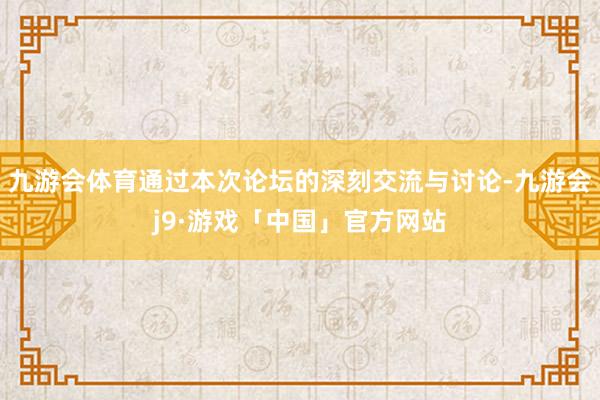 九游会体育通过本次论坛的深刻交流与讨论-九游会j9·游戏「中国」官方网站