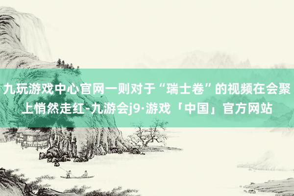 九玩游戏中心官网一则对于“瑞士卷”的视频在会聚上悄然走红-九游会j9·游戏「中国」官方网站