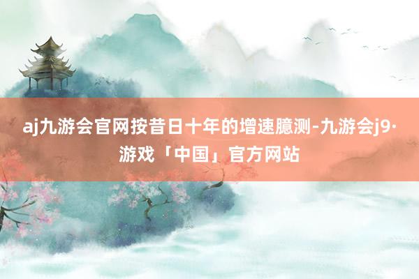 aj九游会官网按昔日十年的增速臆测-九游会j9·游戏「中国」官方网站