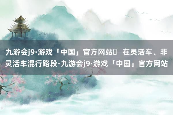 九游会j9·游戏「中国」官方网站✔ 在灵活车、非灵活车混行路段-九游会j9·游戏「中国」官方网站