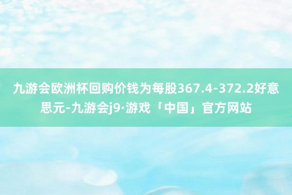 九游会欧洲杯回购价钱为每股367.4-372.2好意思元-九游会j9·游戏「中国」官方网站